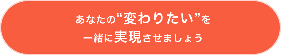 あなたの“変わりたい”を 一緒に実現させましょう